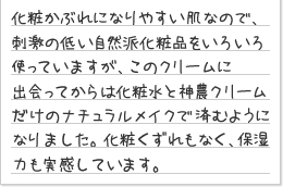 化粧かぶれになりやすい肌なので、刺激の低い自然派化粧品をいろいろ使っていますが、このクリームに出会ってからは化粧水と神農クリームだけのナチュラルメイクで済むようになりました。化粧くずれもなく、保湿力も実感しています。