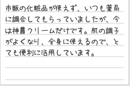 市販の化粧品が使えず、いつも薬局に調合してもらっていましたが、今は神農クリームだけです。肌の調子がよくなり、全身に使えるので、とても便利に活用しています。