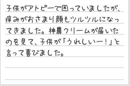 子供がアトピーで困っていましたが、痒みがおさまり顔もツルツルになってきました。神農クリームが届いたのを見て、子供が「うれしいー!」と言って喜びました。