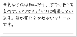 元気な子供は転んだり、ぶつけたりするので、いつでもバックに携帯しています。我が家に欠かせないクリームです。