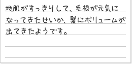 地肌がすっきりして、毛根が元気になってきたせいか、髪にボリュームが出てきたようです。